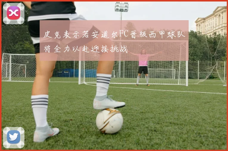 皮克表示若安道尔FC晋级西甲球队将全力以赴迎接挑战