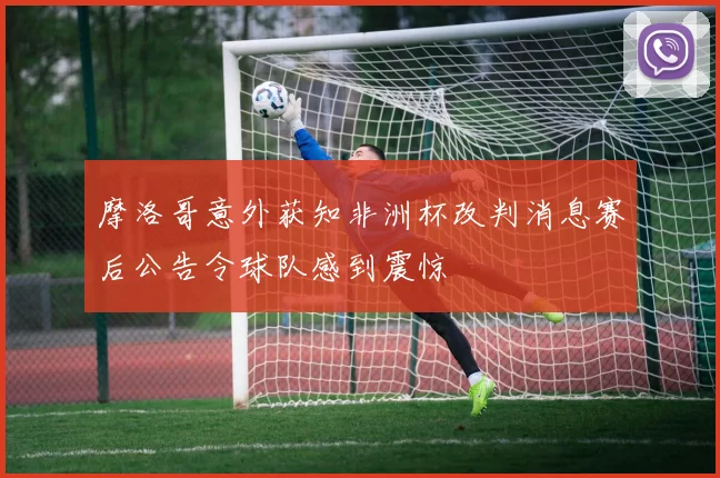 摩洛哥意外获知非洲杯改判消息赛后公告令球队感到震惊