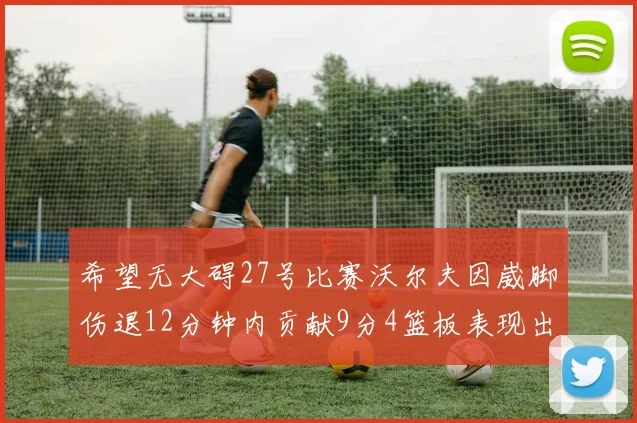 希望无大碍27号比赛沃尔夫因崴脚伤退12分钟内贡献9分4篮板表现出色