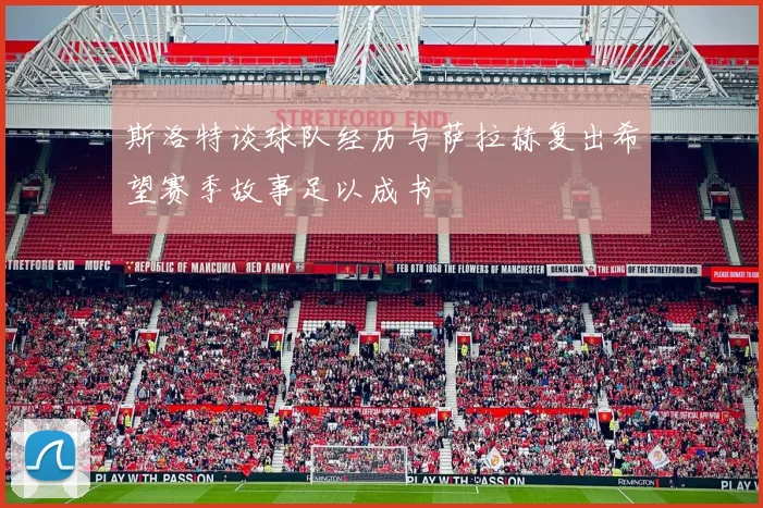 斯洛特谈球队经历与萨拉赫复出希望赛季故事足以成书