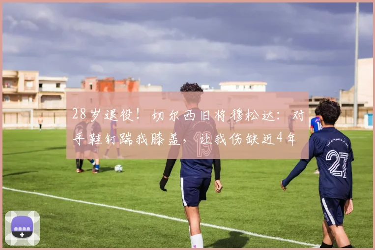 28岁退役！切尔西旧将穆松达：对手鞋钉踹我膝盖，让我伤缺近4年