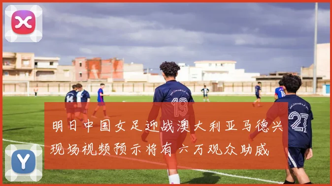 明日中国女足迎战澳大利亚马德兴现场视频预示将有六万观众助威