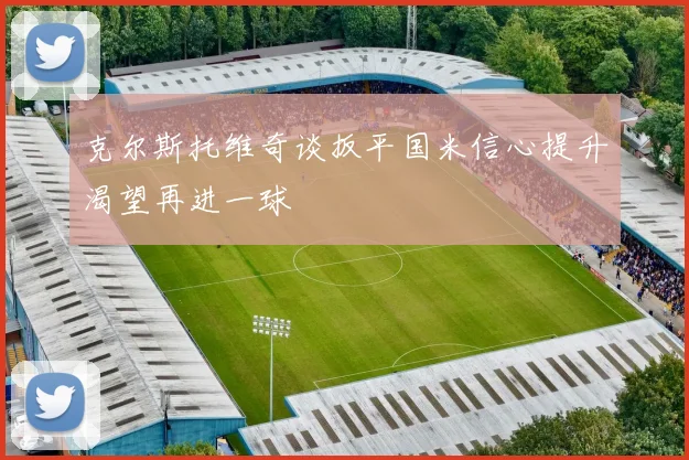 克尔斯托维奇谈扳平国米信心提升渴望再进一球