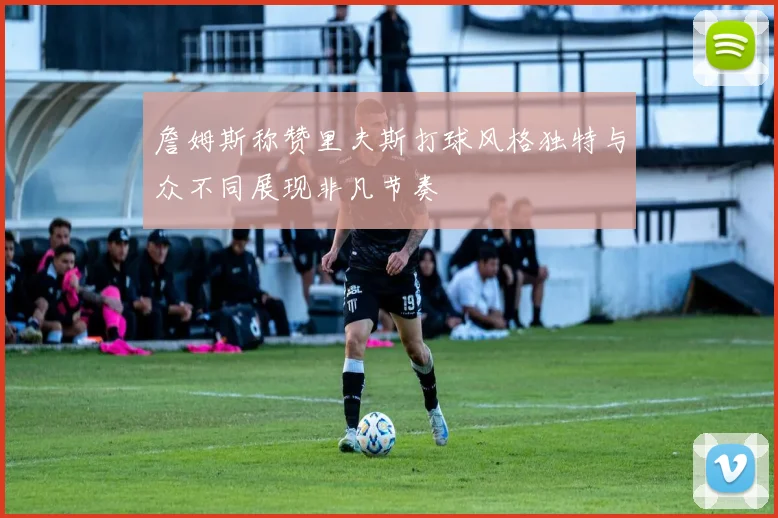 詹姆斯称赞里夫斯打球风格独特与众不同展现非凡节奏