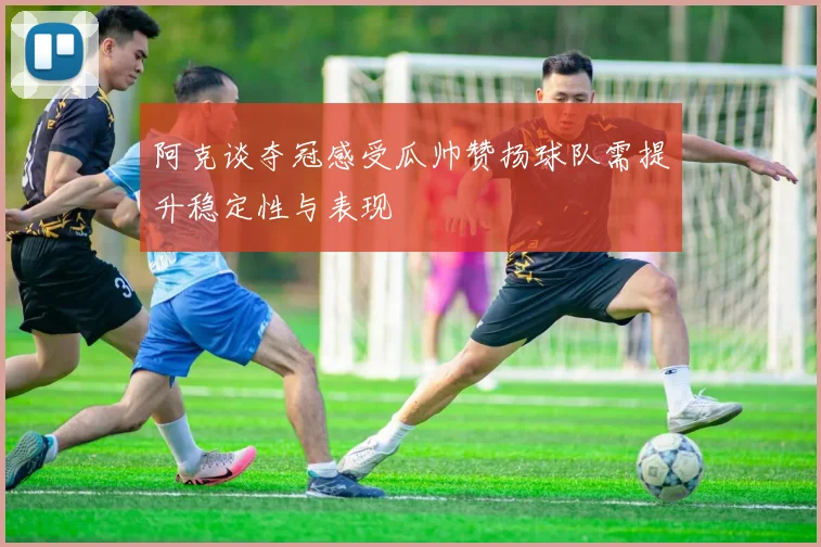 阿克谈夺冠感受瓜帅赞扬球队需提升稳定性与表现