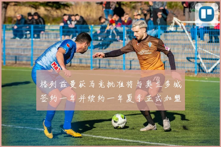 格列兹曼获马竞批准将与奥兰多城签约一年并续约一年夏季正式加盟