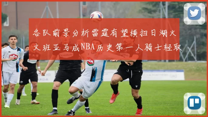 各队前景分析雷霆有望横扫日湖火文班亚马成NBA历史第一人骑士轻取猛龙