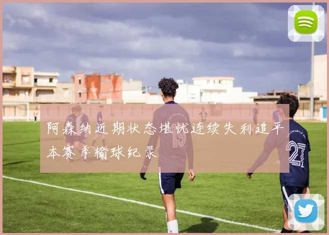 阿森纳近期状态堪忧连续失利追平本赛季输球纪录