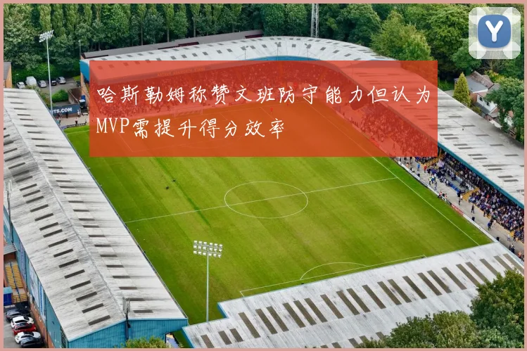哈斯勒姆称赞文班防守能力但认为MVP需提升得分效率