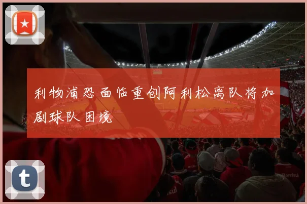 利物浦恐面临重创阿利松离队将加剧球队困境