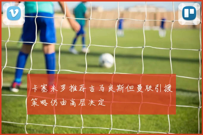 卡塞米罗推荐吉马良斯但曼联引援策略仍由高层决定