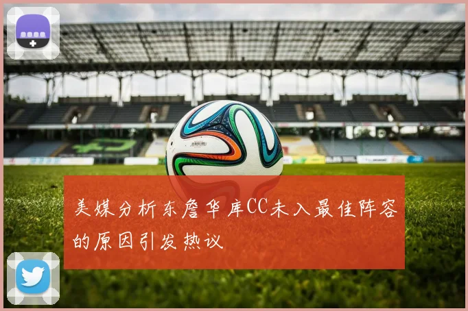 美媒分析东詹华库CC未入最佳阵容的原因引发热议