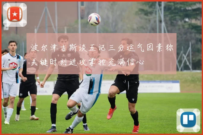 波尔津吉斯谈五记三分运气因素称关键时刻进攻掌控充满信心