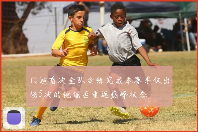 门迪首次全队合练完成本赛季仅出场5次的他能否重返巅峰状态