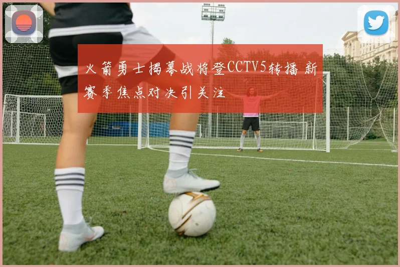 火箭勇士揭幕战将登CCTV5转播 新赛季焦点对决引关注