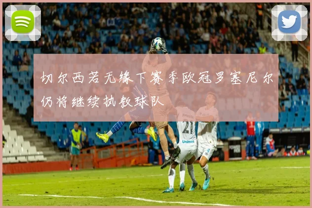 切尔西若无缘下赛季欧冠罗塞尼尔仍将继续执教球队