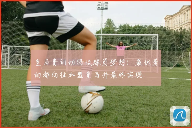 皇马青训切玛谈球员梦想：最优秀的都向往加盟皇马并最终实现