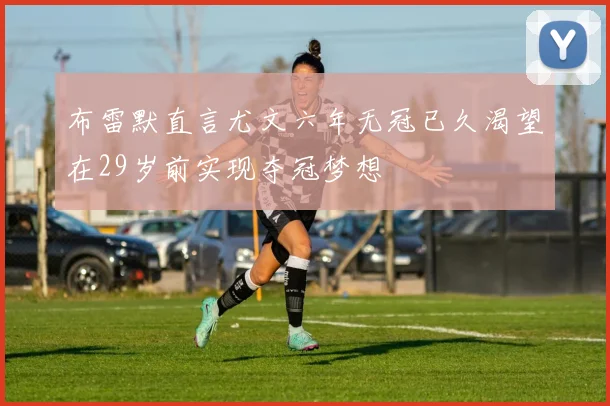 布雷默直言尤文六年无冠已久渴望在29岁前实现夺冠梦想