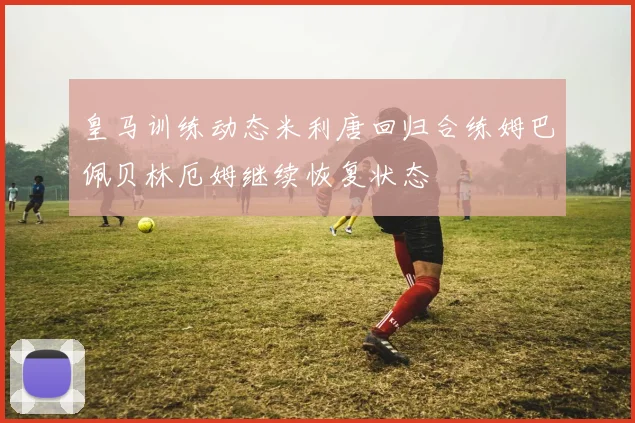 皇马训练动态米利唐回归合练姆巴佩贝林厄姆继续恢复状态