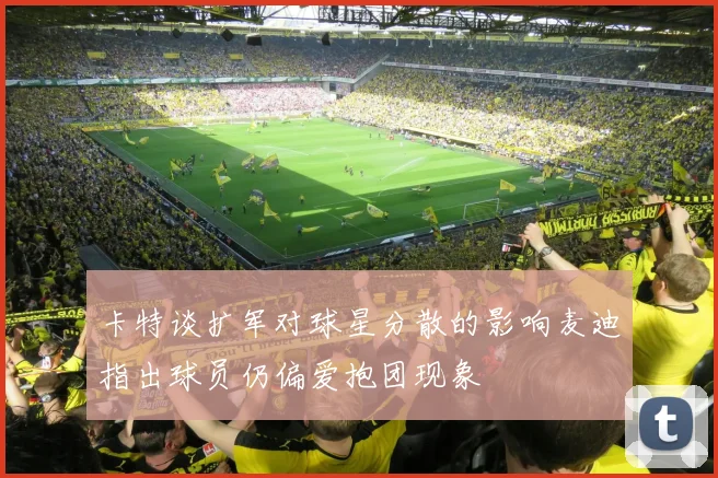 卡特谈扩军对球星分散的影响麦迪指出球员仍偏爱抱团现象