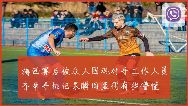 梅西赛后被众人围观对手工作人员齐举手机记录瞬间显得有些懵懂