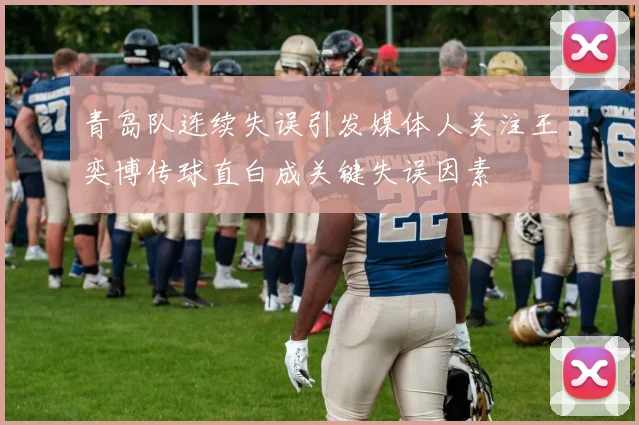 青岛队连续失误引发媒体人关注王奕博传球直白成关键失误因素