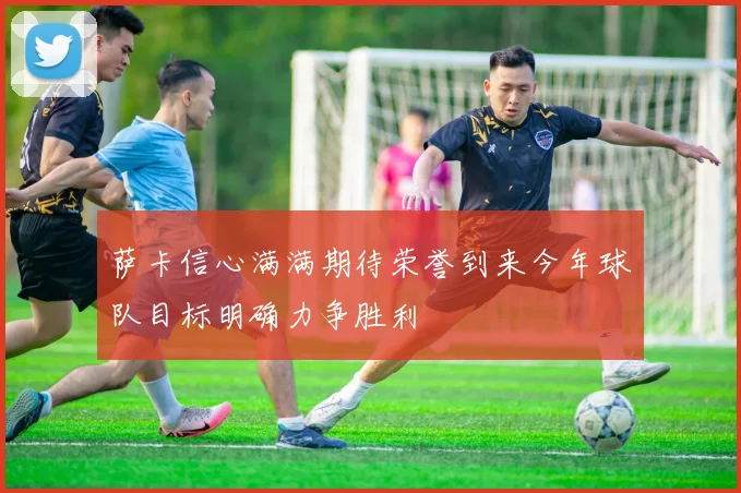 萨卡信心满满期待荣誉到来今年球队目标明确力争胜利