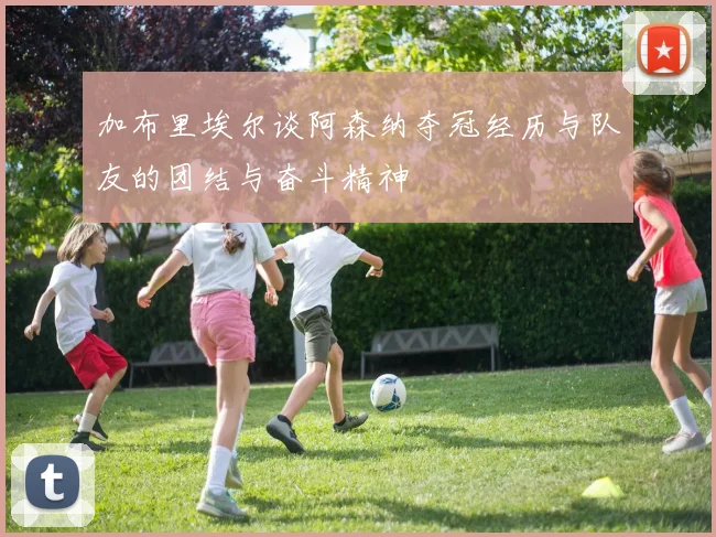 加布里埃尔谈阿森纳夺冠经历与队友的团结与奋斗精神