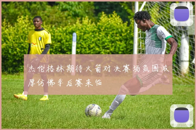 杰伦格林期待火箭对决赛场氛围浓厚仿佛季后赛来临